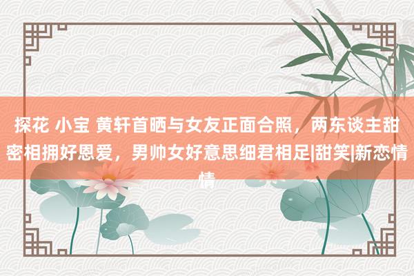 探花 小宝 黄轩首晒与女友正面合照，两东谈主甜密相拥好恩爱，男帅女好意思细君相足|甜笑|新恋情