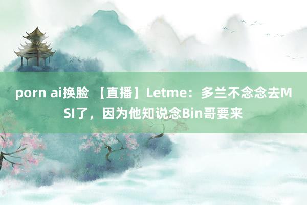 porn ai换脸 【直播】Letme:多兰不念念去MSI了,因为他知说念Bin哥要来