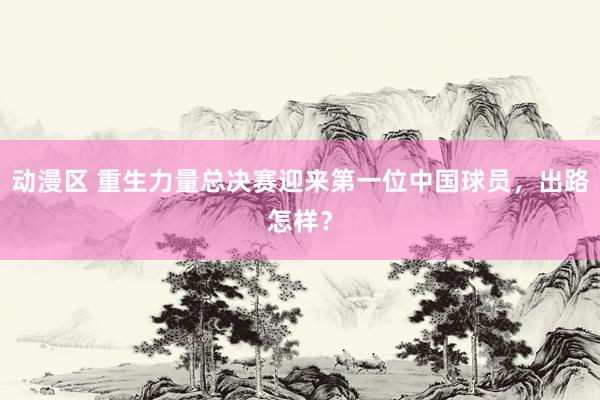 动漫区 重生力量总决赛迎来第一位中国球员，出路怎样？
