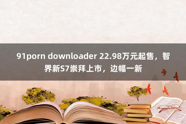 91porn downloader 22.98万元起售，智界新S7崇拜上市，边幅一新