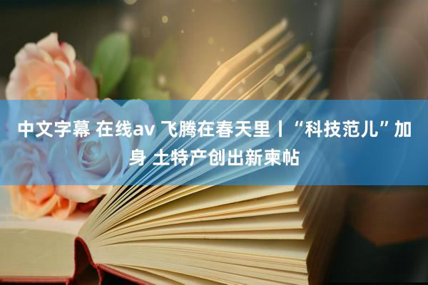 中文字幕 在线av 飞腾在春天里丨“科技范儿”加身 土特产创出新柬帖