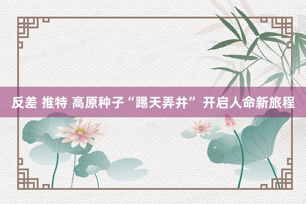 反差 推特 高原种子“踢天弄井” 开启人命新旅程