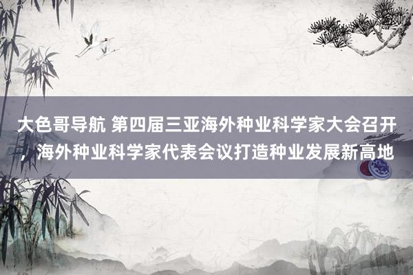 大色哥导航 第四届三亚海外种业科学家大会召开，海外种业科学家代表会议打造种业发展新高地