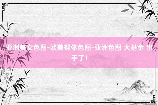 亚洲美女色图-欧美裸体色图-亚洲色图 大基金 出手了！