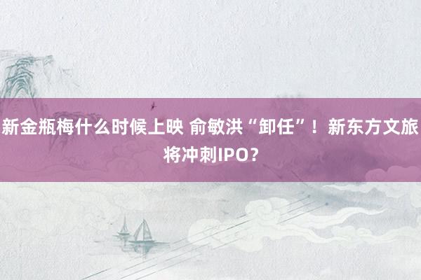 新金瓶梅什么时候上映 俞敏洪“卸任”！新东方文旅将冲刺IPO？