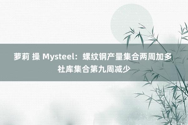 萝莉 操 Mysteel：螺纹钢产量集合两周加多 社库集合第九周减少