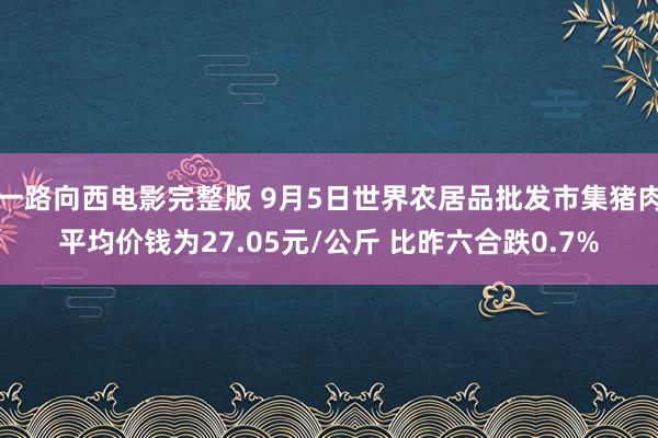 一路向西电影完整版 9月5日世界农居品批发市集猪肉平均价钱为27.05元/公斤 比昨六合跌0.7%