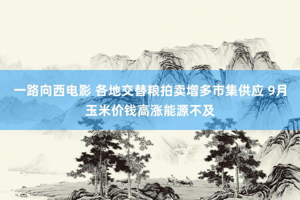 一路向西电影 各地交替粮拍卖增多市集供应 9月玉米价钱高涨能源不及