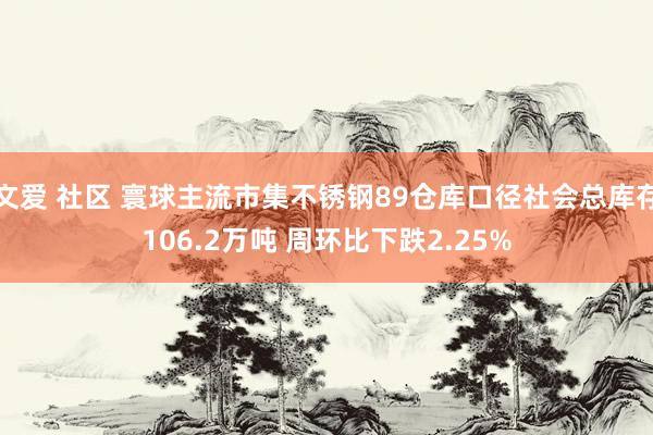 文爱 社区 寰球主流市集不锈钢89仓库口径社会总库存106.2万吨 周环比下跌2.25%
