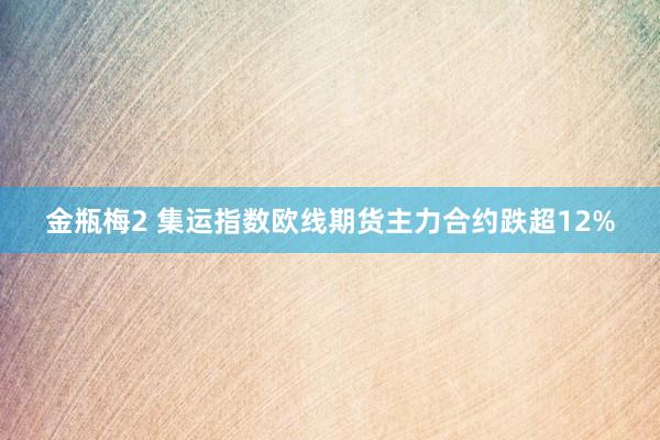 金瓶梅2 集运指数欧线期货主力合约跌超12%