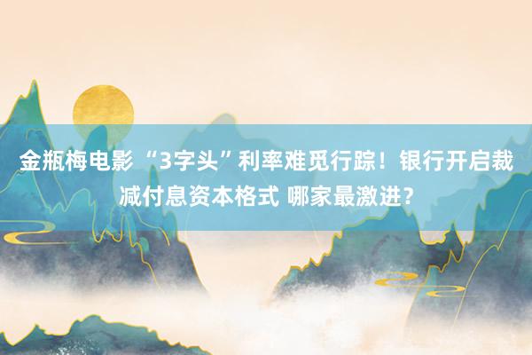 金瓶梅电影 “3字头”利率难觅行踪！银行开启裁减付息资本格式 哪家最激进？