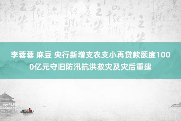 李蓉蓉 麻豆 央行新增支农支小再贷款额度1000亿元守旧防汛抗洪救灾及灾后重建