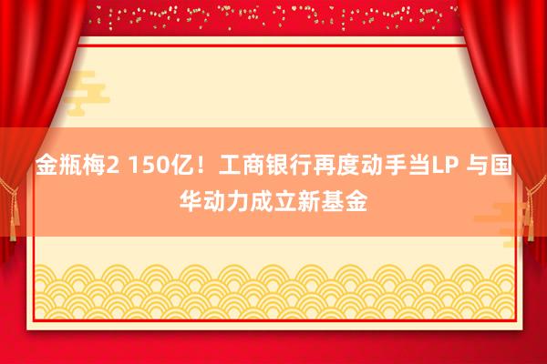 金瓶梅2 150亿！工商银行再度动手当LP 与国华动力成立新基金