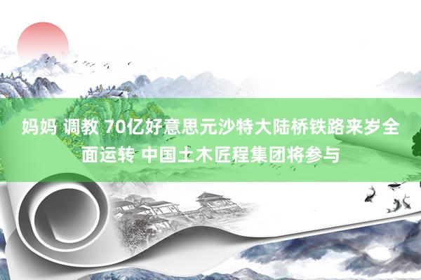 妈妈 调教 70亿好意思元沙特大陆桥铁路来岁全面运转 中国土木匠程集团将参与