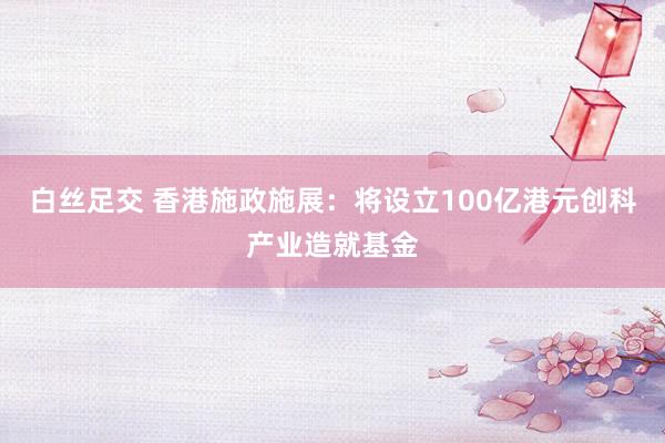 白丝足交 香港施政施展：将设立100亿港元创科产业造就基金