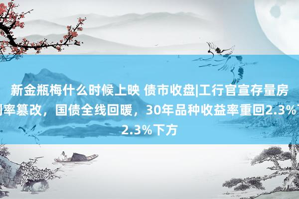 新金瓶梅什么时候上映 债市收盘|工行官宣存量房贷利率篡改，国债全线回暖，30年品种收益率重回2.3%下方