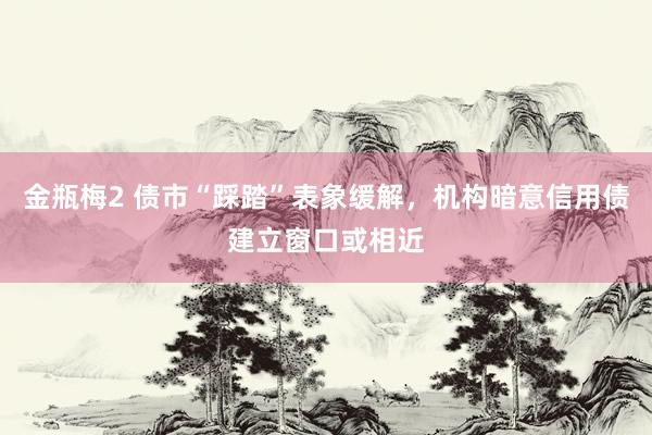 金瓶梅2 债市“踩踏”表象缓解，机构暗意信用债建立窗口或相近
