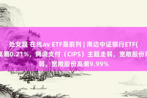 处女膜 在线av ETF最前列 | 南边中证银行ETF(512700)高潮0.21%，跨境支付（CIPS）主题走弱，宽敞股份高潮9.99%