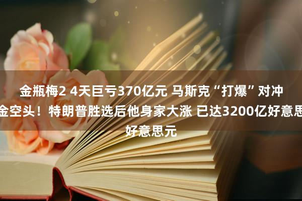 金瓶梅2 4天巨亏370亿元 马斯克“打爆”对冲基金空头！特朗普胜选后他身家大涨 已达3200亿好意思元