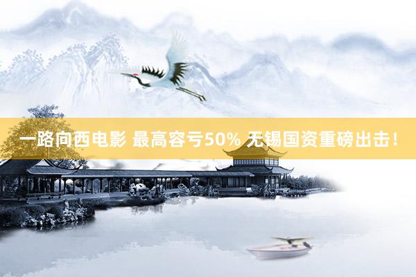 一路向西电影 最高容亏50% 无锡国资重磅出击！