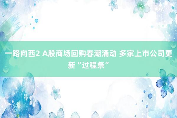 一路向西2 A股商场回购春潮涌动 多家上市公司更新“过程条”