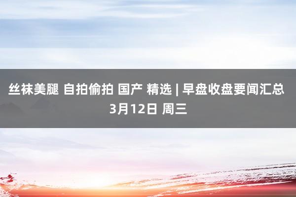 丝袜美腿 自拍偷拍 国产 精选 | 早盘收盘要闻汇总 3月12日 周三