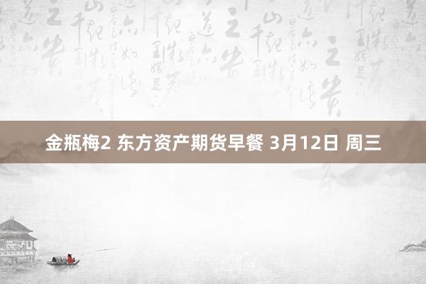 金瓶梅2 东方资产期货早餐 3月12日 周三