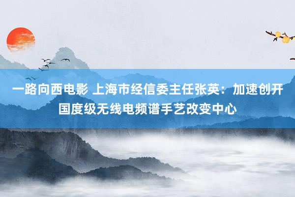 一路向西电影 上海市经信委主任张英：加速创开国度级无线电频谱手艺改变中心