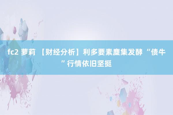 fc2 萝莉 【财经分析】利多要素麇集发酵 “债牛”行情依旧坚挺