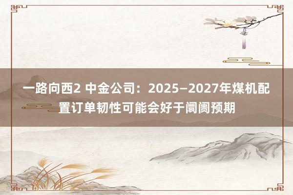一路向西2 中金公司：2025—2027年煤机配置订单韧性可能会好于阛阓预期