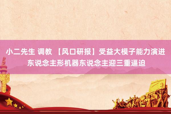 小二先生 调教 【风口研报】受益大模子能力演进 东说念主形机器东说念主迎三重逼迫