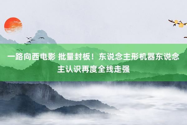 一路向西电影 批量封板！东说念主形机器东说念主认识再度全线走强