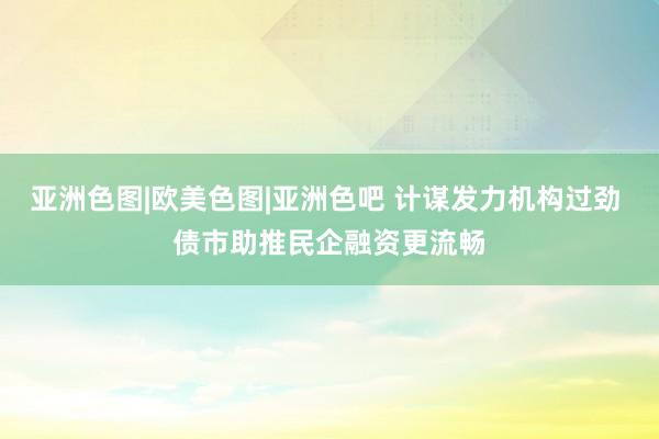 亚洲色图|欧美色图|亚洲色吧 计谋发力机构过劲 债市助推民企融资更流畅